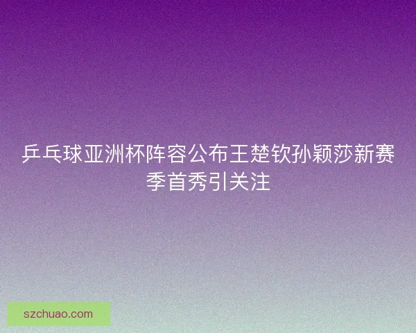乒乓球亚洲杯阵容公布王楚钦孙颖莎新赛季首秀引关注