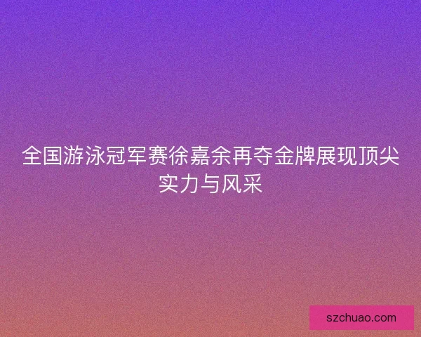 全国游泳冠军赛徐嘉余再夺金牌展现顶尖实力与风采