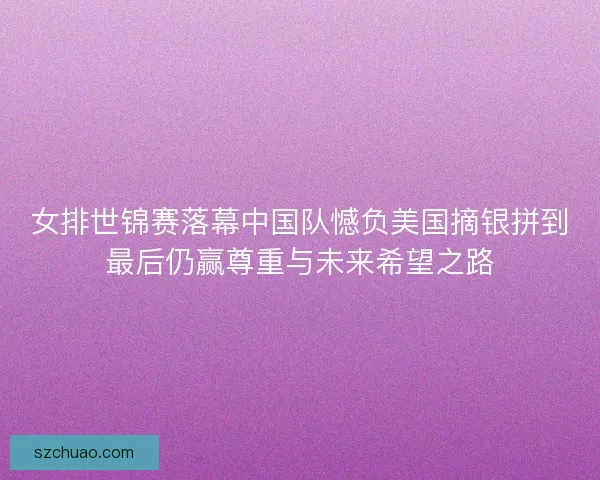 女排世锦赛落幕中国队憾负美国摘银拼到最后仍赢尊重与未来希望之路