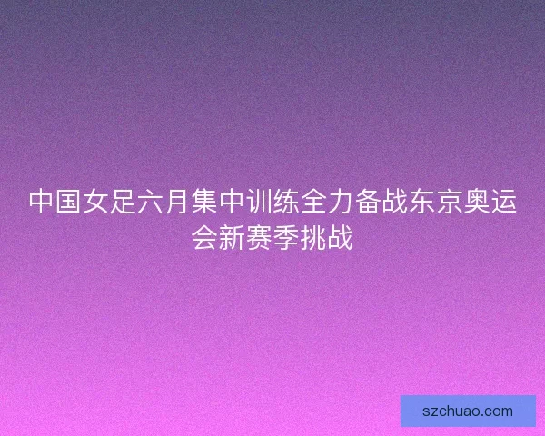中国女足六月集中训练全力备战东京奥运会新赛季挑战