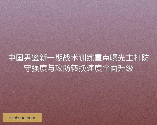 中国男篮新一期战术训练重点曝光主打防守强度与攻防转换速度全面升级