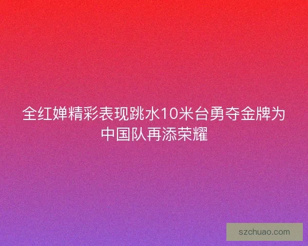 全红婵精彩表现跳水10米台勇夺金牌为中国队再添荣耀